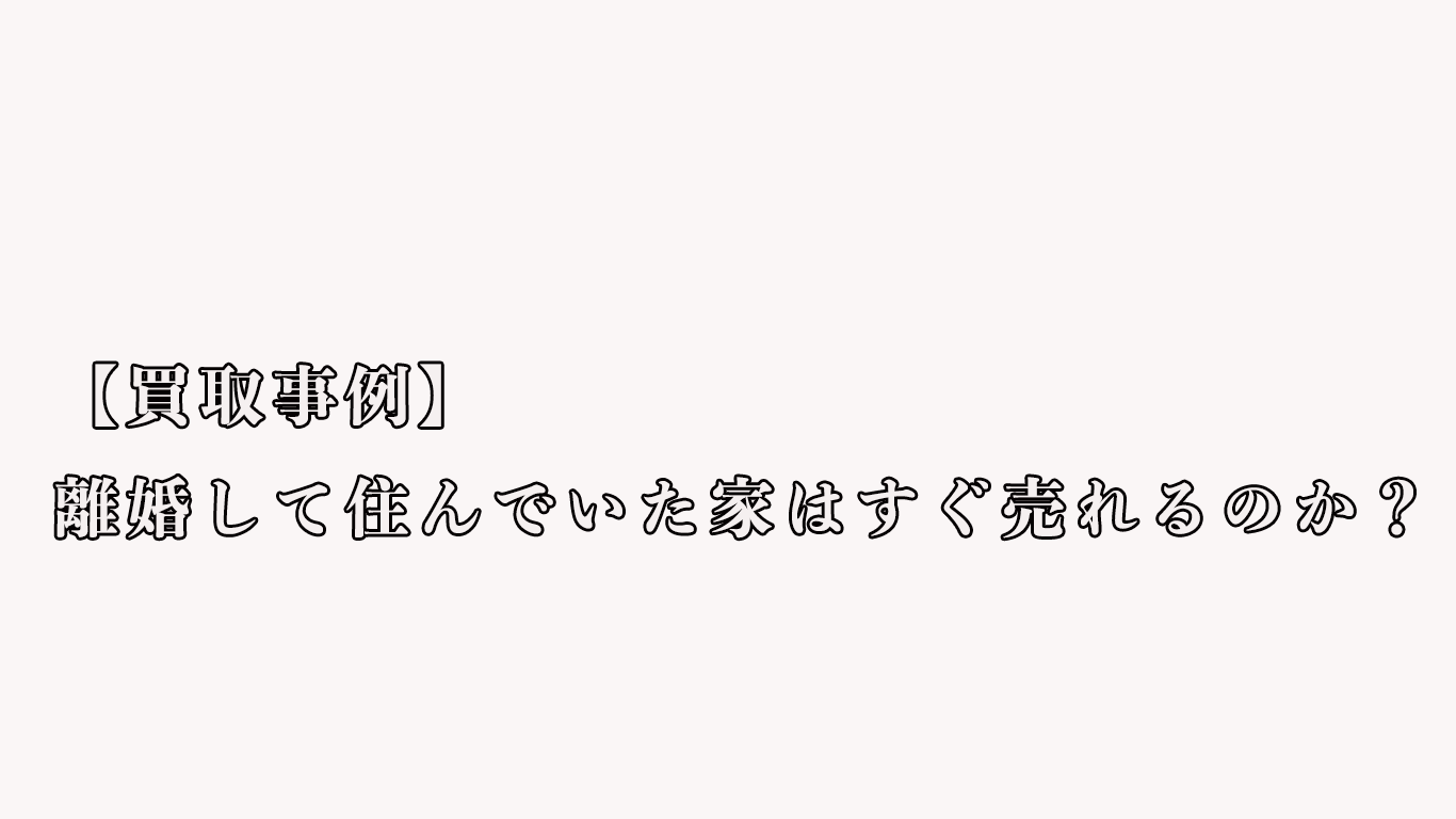 【買取事例】離婚して住んでいた家はすぐ売れるのか？
